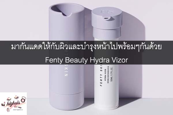 มากันแดดให้กับผิวและบำรุงหน้าไปพร้อมๆกันด้วย Fenty Beauty Hydra Vizor #ของมันต้องมี