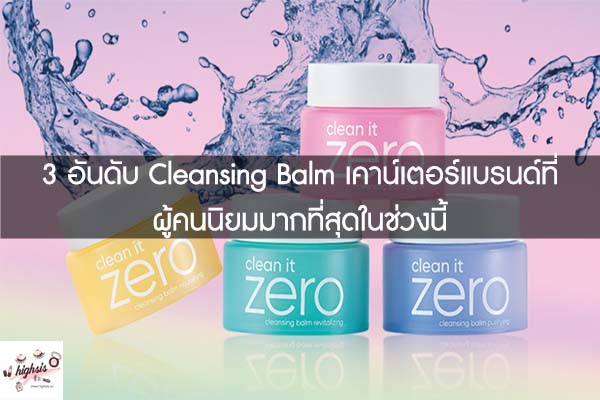 3 อันดับ Cleansing Balm เคาน์เตอร์แบรนด์ที่ผู้คนนิยมมากที่สุดในช่วงนี้